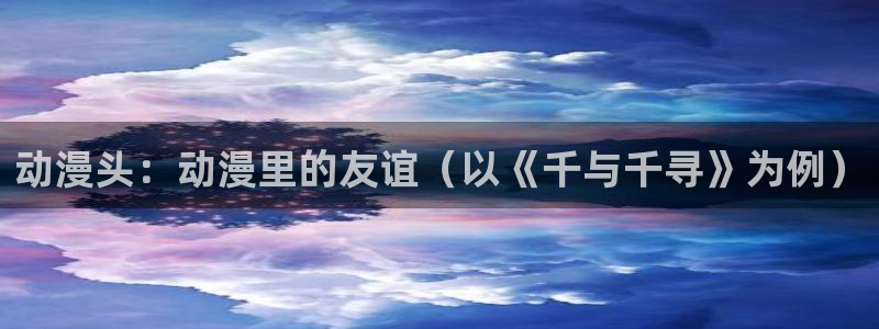 风车动漫最新动漫推荐：动漫头：动漫里的友谊（以《千与千寻》为例）