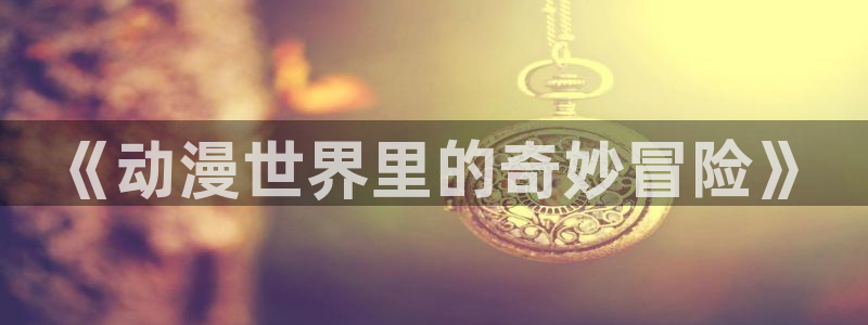 风车动漫o：《动漫世界里的奇妙冒险》